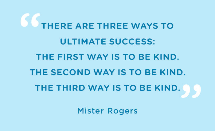 "There are three ways to ultimate success: The first way is to be kind. The second way is to be kind. The third way is to be kind." - Mister Rogers